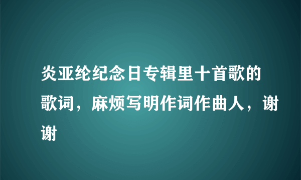 炎亚纶纪念日专辑里十首歌的歌词，麻烦写明作词作曲人，谢谢