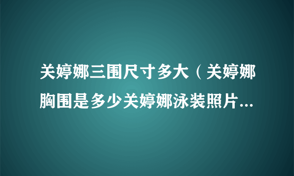 关婷娜三围尺寸多大（关婷娜胸围是多少关婷娜泳装照片及个人资料）介绍