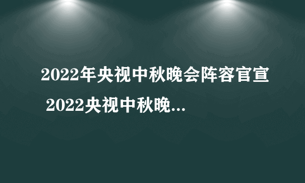 2022年央视中秋晚会阵容官宣 2022央视中秋晚会明星阵容 央视中秋晚会2022名单