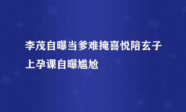 李茂自曝当爹难掩喜悦陪玄子上孕课自曝尴尬