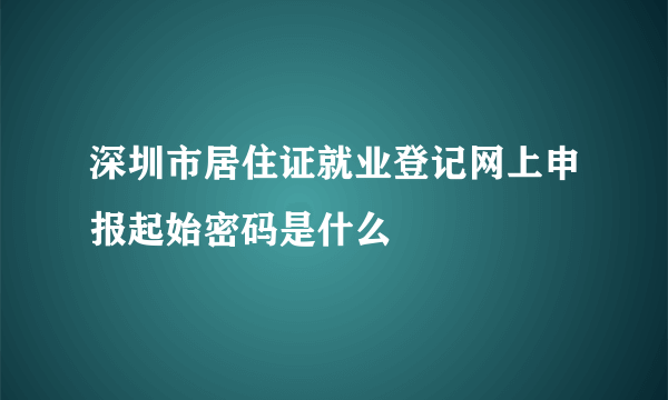 深圳市居住证就业登记网上申报起始密码是什么