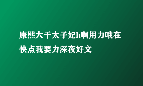 康熙大干太子妃h啊用力哦在快点我要力深夜好文