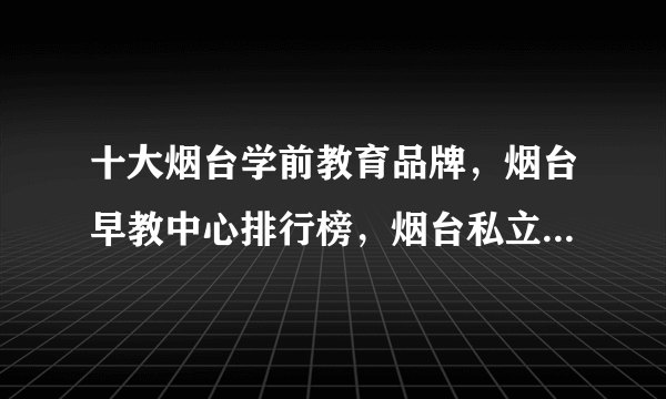 十大烟台学前教育品牌，烟台早教中心排行榜，烟台私立幼儿园哪个好