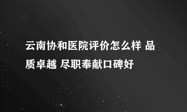 云南协和医院评价怎么样 品质卓越 尽职奉献口碑好