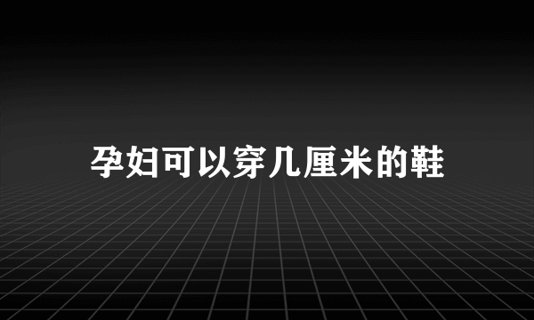 孕妇可以穿几厘米的鞋