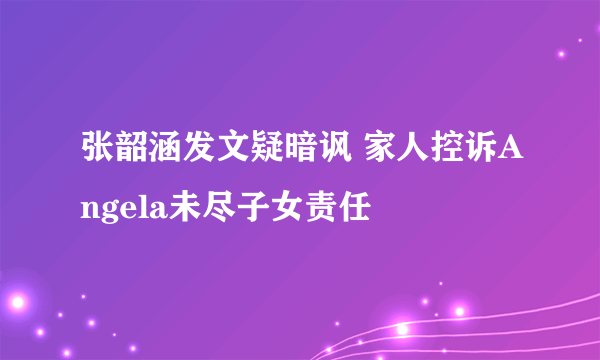 张韶涵发文疑暗讽 家人控诉Angela未尽子女责任