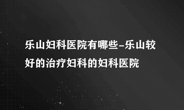 乐山妇科医院有哪些-乐山较好的治疗妇科的妇科医院