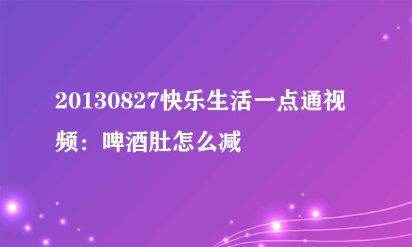 20130827快乐生活一点通视频：啤酒肚怎么减