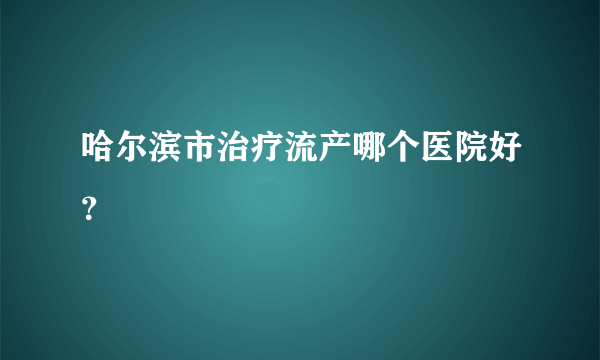 哈尔滨市治疗流产哪个医院好？