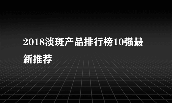 2018淡斑产品排行榜10强最新推荐