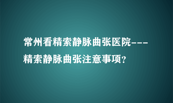 常州看精索静脉曲张医院---精索静脉曲张注意事项？