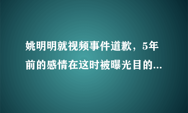 姚明明就视频事件道歉，5年前的感情在这时被曝光目的是什么？