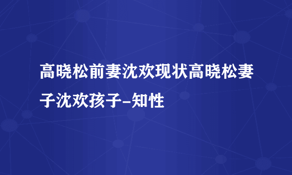 高晓松前妻沈欢现状高晓松妻子沈欢孩子-知性