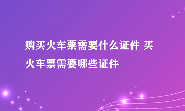 购买火车票需要什么证件 买火车票需要哪些证件