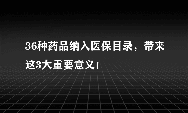 36种药品纳入医保目录，带来这3大重要意义！