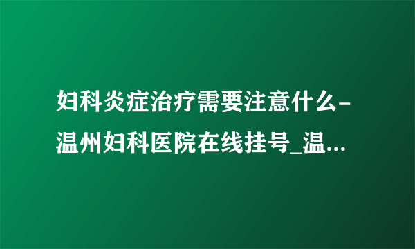 妇科炎症治疗需要注意什么-温州妇科医院在线挂号_温州五马医院