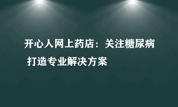 开心人网上药店：关注糖尿病 打造专业解决方案