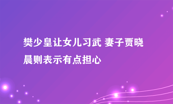 樊少皇让女儿习武 妻子贾晓晨则表示有点担心