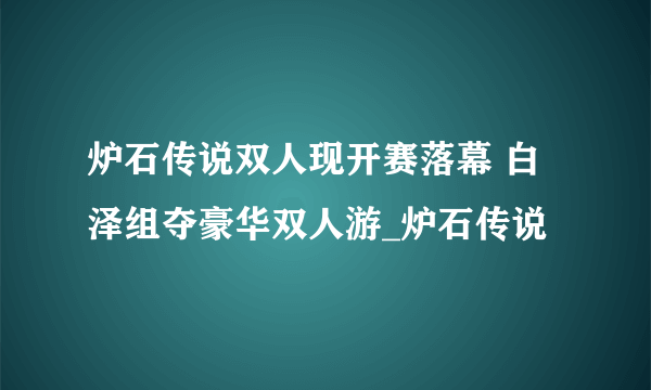 炉石传说双人现开赛落幕 白泽组夺豪华双人游_炉石传说