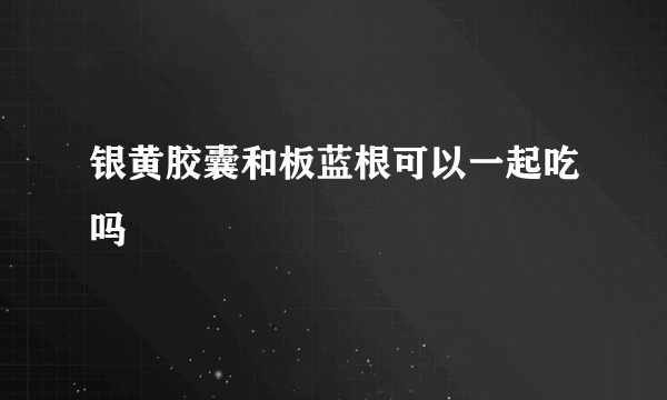 银黄胶囊和板蓝根可以一起吃吗