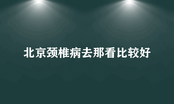 北京颈椎病去那看比较好