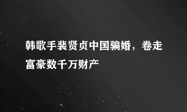 韩歌手裴贤贞中国骗婚，卷走富豪数千万财产