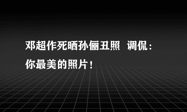 邓超作死晒孙俪丑照  调侃：你最美的照片！