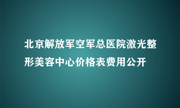 北京解放军空军总医院激光整形美容中心价格表费用公开