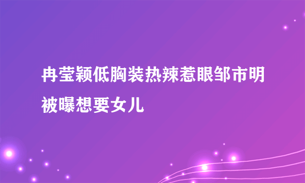 冉莹颖低胸装热辣惹眼邹市明被曝想要女儿