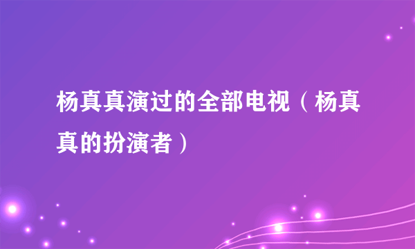 杨真真演过的全部电视（杨真真的扮演者）