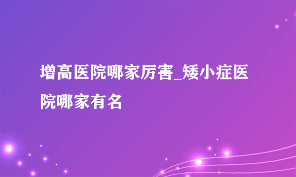 增高医院哪家厉害_矮小症医院哪家有名