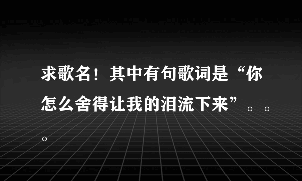 求歌名！其中有句歌词是“你怎么舍得让我的泪流下来”。。。