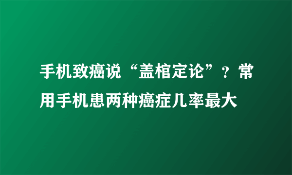 手机致癌说“盖棺定论”？常用手机患两种癌症几率最大