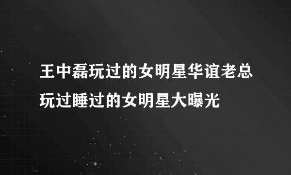 王中磊玩过的女明星华谊老总玩过睡过的女明星大曝光