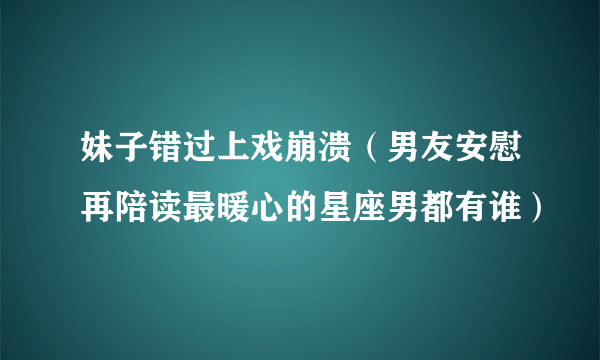 妹子错过上戏崩溃（男友安慰再陪读最暖心的星座男都有谁）