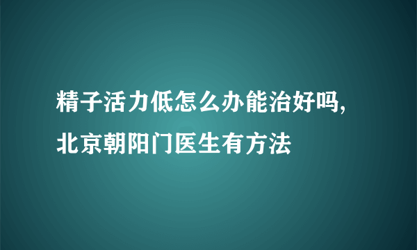 精子活力低怎么办能治好吗,北京朝阳门医生有方法