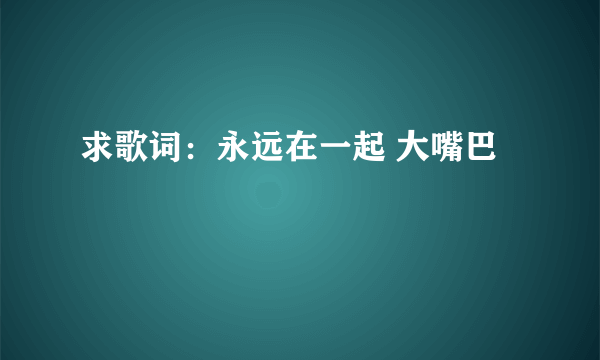 求歌词：永远在一起 大嘴巴