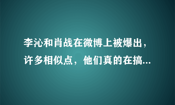 李沁和肖战在微博上被爆出，许多相似点，他们真的在搞地下恋情？