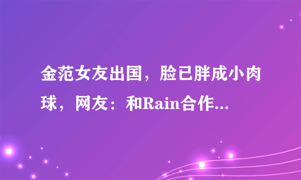 金范女友出国，脸已胖成小肉球，网友：和Rain合作后，感觉怪怪的