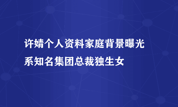 许婧个人资料家庭背景曝光 系知名集团总裁独生女