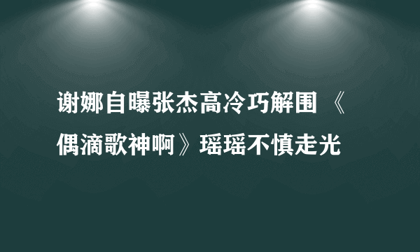 谢娜自曝张杰高冷巧解围 《偶滴歌神啊》瑶瑶不慎走光