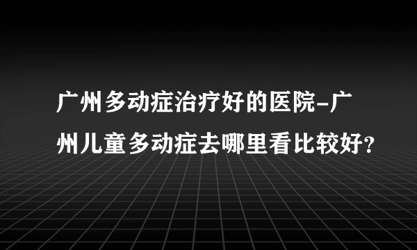 广州多动症治疗好的医院-广州儿童多动症去哪里看比较好？