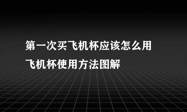 第一次买飞机杯应该怎么用 飞机杯使用方法图解