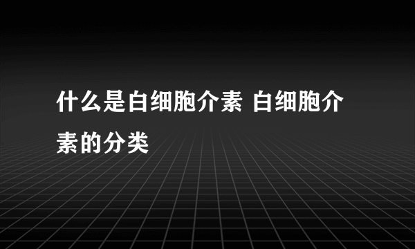 什么是白细胞介素 白细胞介素的分类