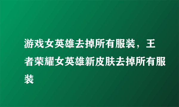 游戏女英雄去掉所有服装，王者荣耀女英雄新皮肤去掉所有服装