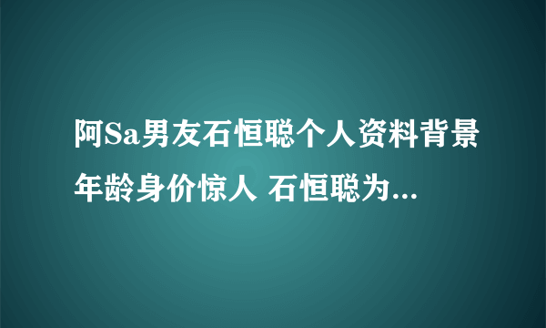 阿Sa男友石恒聪个人资料背景年龄身价惊人 石恒聪为什么喜欢阿sa