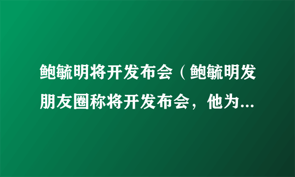 鲍毓明将开发布会（鲍毓明发朋友圈称将开发布会，他为什么还没被抓）介绍