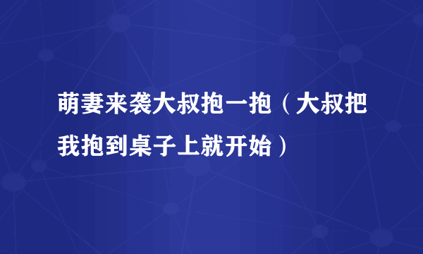 萌妻来袭大叔抱一抱（大叔把我抱到桌子上就开始）