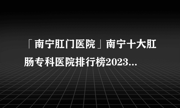 「南宁肛门医院」南宁十大肛肠专科医院排行榜2023-南宁肛肠科口碑网