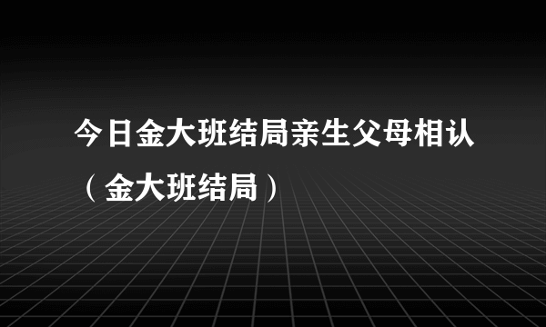 今日金大班结局亲生父母相认（金大班结局）